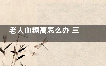 老人血糖高怎么办 三种降血糖方式要掌握,老人血糖高怎么办吃什么好